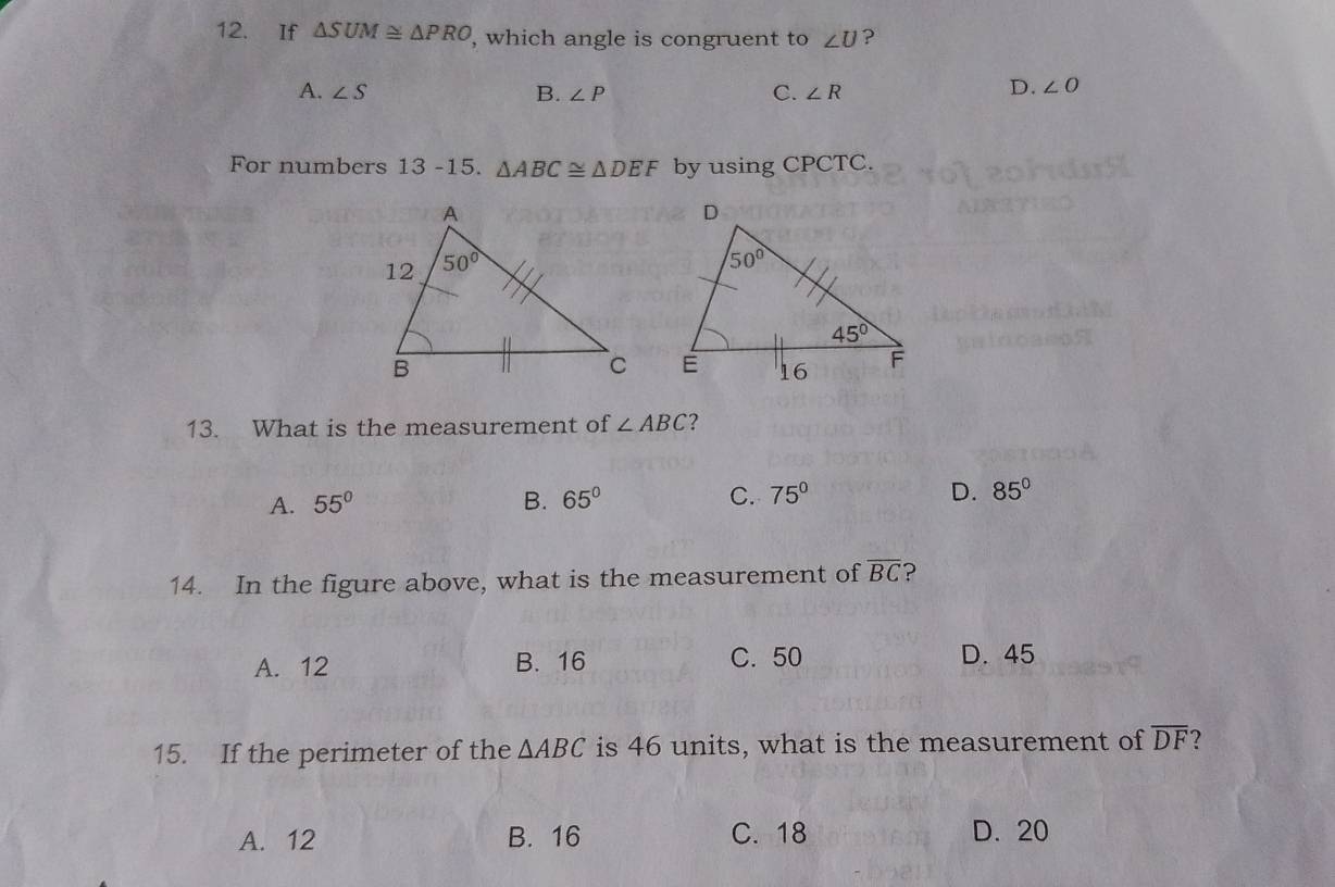 If △ SUM≌ △ PRO , which angle is congruent to ∠ U ?
A. ∠ S B. ∠ P C. ∠ R
D. ∠ O
For numbers 13 -15. △ ABC≌ △ DEF by using CPCTC.
 
13. What is the measurement of ∠ ABC ?
A. 55° B. 65° C. 75° D. 85°
14. In the figure above, what is the measurement of overline BC ?
A. 12 B. 16 C. 50 D. 45
15. If the perimeter of the △ ABC is 46 units, what is the measurement of overline DF
A. 12 B. 16 C. 18 D. 20