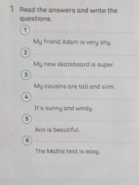 Read the answers and write the 
questions. 
1 
My friend Adam is very shy. 
2 
My new skateboard is super. 
3 
My cousins are tall and slim. 
4 
It's sunny and windy. 
5 
Ann is beautiful. 
6 
The Maths test is easy.