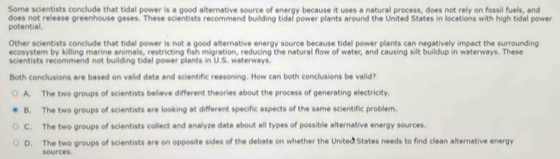 Some scientists conclude that tidal power is a good alternative source of energy because it uses a natural process, does not rely on fossil fuels, and
does not release greenhouse gases. These scientists recommend building tidal power plants around the United States in locations with high tidal power
potential.
Other scientists conclude that tidal power is not a good alternative energy source because tidal power plants can negatively impact the surrounding
ecosystem by killing marine animals, restricting fish migration, reducing the natural flow of water, and causing silt buildup in waterways. These
scientists recommend not building tidal power plants in U.S. waterways.
Both conclusions are based on valid data and scientific reasoning. How can both conclusions be valid?
A. The two groups of scientists believe different theories about the process of generating electricity,
B. The two groups of scientists are looking at different specific aspects of the same scientific problem.
C. The two groups of scientists collect and analyze data about all types of possible alternative energy sources.
D. The two groups of scientists are on opposite sides of the debate on whether the United States needs to find clean alternative energy
sources.