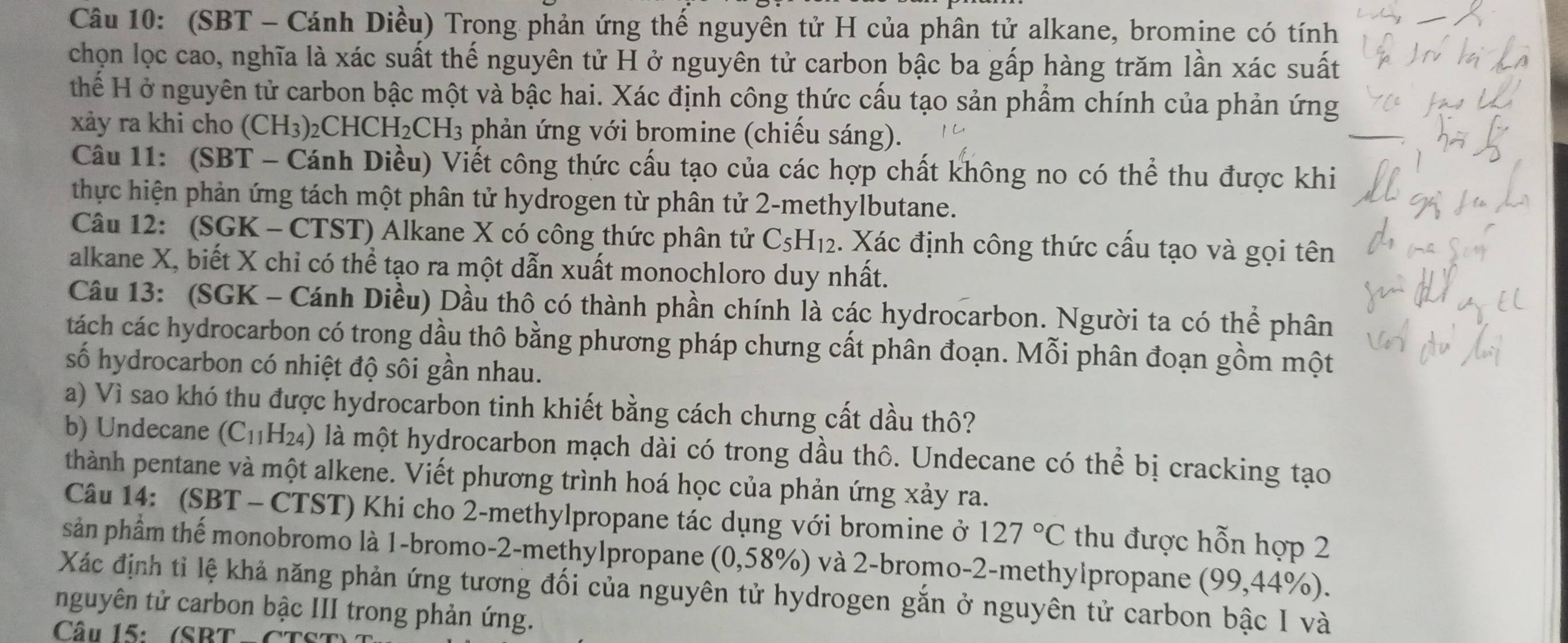 (SBT - Cánh Diều) Trong phản ứng thế nguyên tử H của phân tử alkane, bromine có tính
chọn lọc cao, nghĩa là xác suất thế nguyên tử H ở nguyên tử carbon bậc ba gấp hàng trăm lần xác suất
thể H ở nguyên tử carbon bậc một và bậc hai. Xác định công thức cấu tạo sản phẩm chính của phản ứng
xảy ra khi cho (CH₃)₂CHCH _2CH 13 phản ứng với bromine (chiếu sáng).
Câu 11: (SBT - Cánh Diều) Viết công thức cấu tạo của các hợp chất không no có thể thu được khi
thực hiện phản ứng tách một phân tử hydrogen từ phân tử 2-methylbutane.
Câu 12: (SGK - CTST) Alkane X có công thức phân tử C_5H_12 1. Xác định công thức cấu tạo và gọi tên
alkane X, biết X chỉ có thể tạo ra một dẫn xuất monochloro duy nhất.
Câu 13: (SGK - Cánh Diều) Dầu thô có thành phần chính là các hydrocarbon. Người ta có thể phân
tách các hydrocarbon có trong dầu thô bằng phương pháp chưng cất phân đoạn. Mỗi phân đoạn gồm một
số hydrocarbon có nhiệt độ sôi gần nhau.
a) Vì sao khó thu được hydrocarbon tinh khiết bằng cách chưng cất dầu thô?
b) Undecane (C_11H_24) là một hydrocarbon mạch dài có trong dầu thô. Undecane có thể bị cracking tạo
thành pentane và một alkene. Viết phương trình hoá học của phản ứng xảy ra.
Câu 14: (SBT - CTST) Khi cho 2-methylpropane tác dụng với bromine ở 127°C thu được hỗn hợp 2
sảân phầm thế monobromo là 1-bromo-2-methylpropane (0,58%) và 2-bromo-2-methylpropane (99,44% ).
Xác định tỉ lệ khả năng phản ứng tương đối của nguyên tử hydrogen gắn ở nguyên tử carbon bậc I và
nguyên tử carbon bậc III trong phản ứng.
Câu 15: (SRT - CT