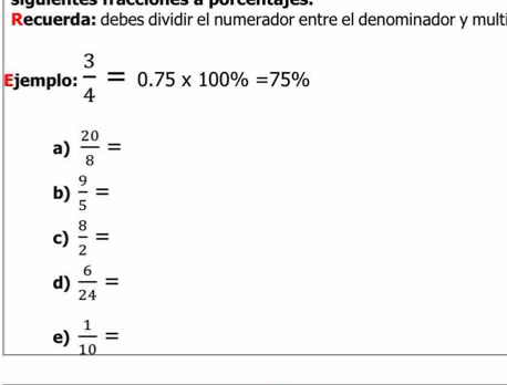 Recuerda: debes dividir el numerador entre el denominador y mult
Ejemplo:  3/4 =0.75* 100% =75%
a)  20/8 =
b)  9/5 =
c)  8/2 =
d)  6/24 =
e)  1/10 =