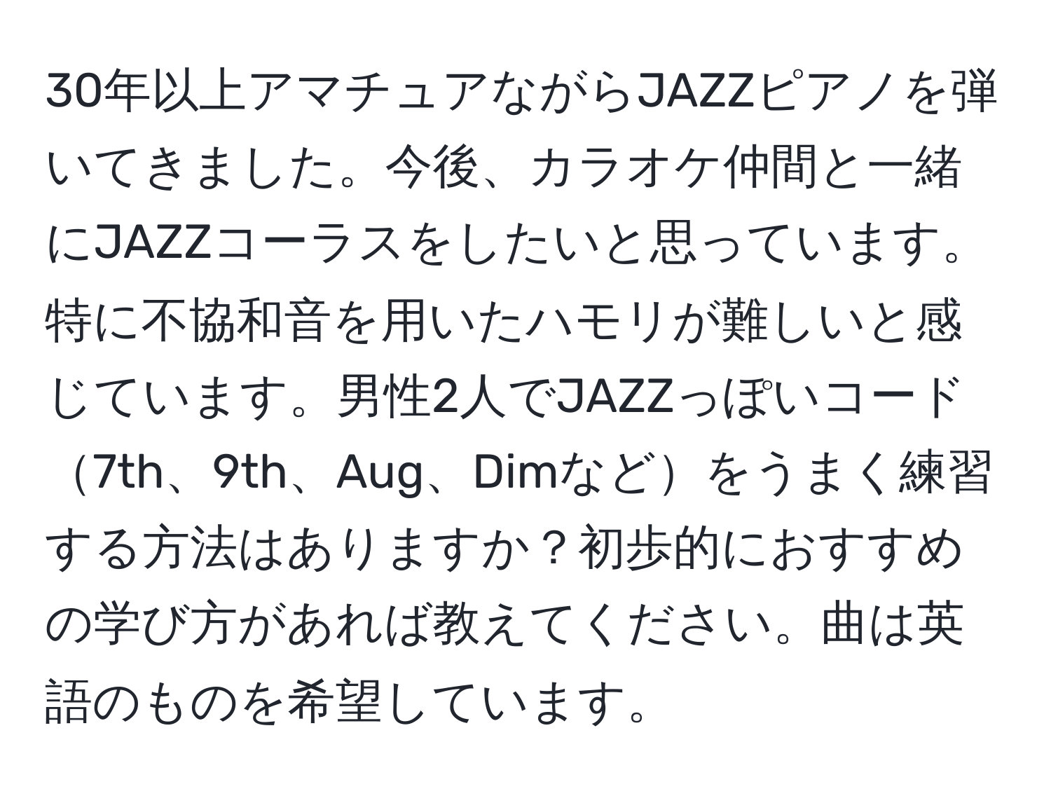 30年以上アマチュアながらJAZZピアノを弾いてきました。今後、カラオケ仲間と一緒にJAZZコーラスをしたいと思っています。特に不協和音を用いたハモリが難しいと感じています。男性2人でJAZZっぽいコード7th、9th、Aug、Dimなどをうまく練習する方法はありますか？初歩的におすすめの学び方があれば教えてください。曲は英語のものを希望しています。