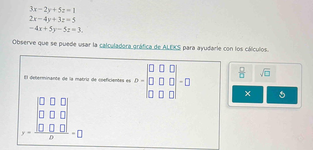 3x-2y+5z=1
2x-4y+3z=5
-4x+5y-5z=3. 
Observe que se puede usar la calculadora gráfica de ALEKS para ayudarle con los cálculos. 
El determinante de la matriz de coeficientes es D=beginvmatrix □ &□ &□  □ &□ &□  □ &□ &□ endvmatrix =□
 □ /□   sqrt(□ )
beginarrayr □ □  □ □ □ □  beginarrayr □ □  □ □ □ □ □  beginarrayr □ □  □ endarray =□
×