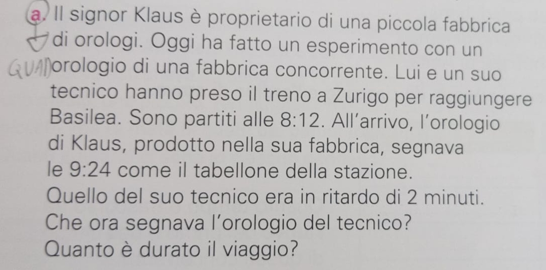 Il signor Klaus è proprietario di una piccola fabbrica 
di orologi. Oggi ha fatto un esperimento con un 
orologio di una fabbrica concorrente. Lui e un suo 
tecnico hanno preso il treno a Zurigo per raggiungere 
Basilea. Sono partiti alle 8:12. All’arrivo, l’orologio 
di Klaus, prodotto nella sua fabbrica, segnava 
le 9:24 come il tabellone della stazione. 
Quello del suo tecnico era in ritardo di 2 minuti. 
Che ora segnava l’orologio del tecnico? 
Quanto è durato il viaggio?