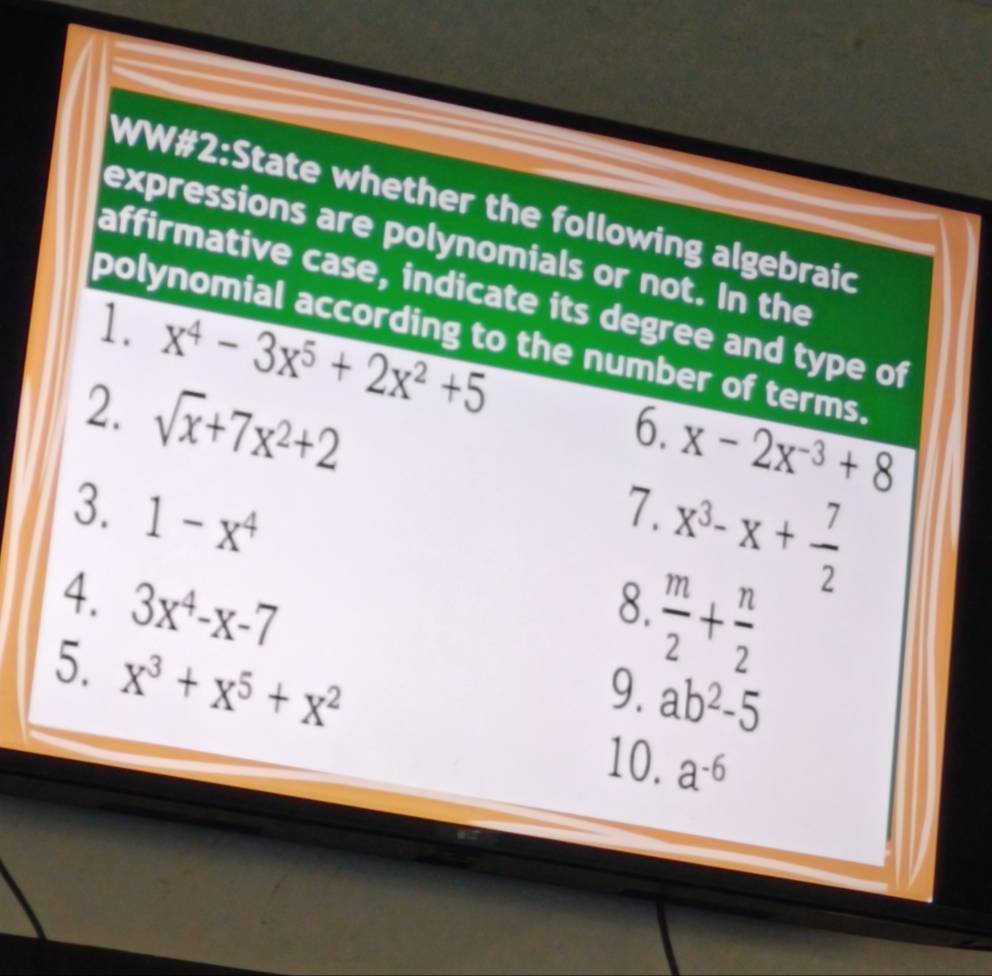 WW#2:State whether the following algebraic 
expressions are polynomials or not. In the 
affirmative case, indicate its degree and type of 
1. x^4-3x^5+2x^2+5
polynomial according to the number of terms. 
2. sqrt(x)+7x^2+2
6. x-2x^(-3)+8
3. 1-x^4
7.
x^3-x+ 7/2 
4. 3x^4-x-7 8.  m/2 + n/2 
9. ab^2-5
5. x^3+x^5+x^2 a^(-6)
10.