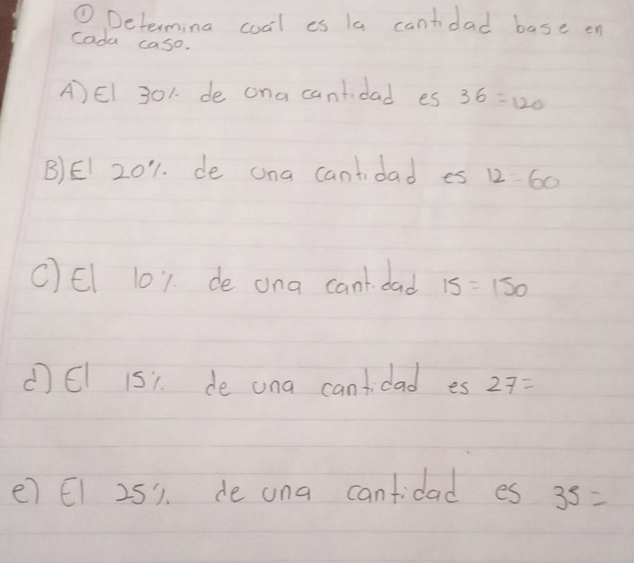 ① Determina coal es la cantdad base en
cada caso.
A)El 301. de ona cantidad es 36=120
B)EI 201. de ona cantidad es 12=60
CEl 101. de ona cant. dad 15=150
(EI 151. de ana cantidad es 27=
e) E1 251. de ona canfidad es 35=