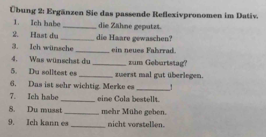 Übung 2: Ergänzen Sie das passende Reflexivpronomen im Dativ. 
1. Ich habe _die Zähne geputzt. 
2. Hast du _die Haare gewaschen? 
3. Ich wünsche _ein neues Fahrrad. 
4. Was wünschst du _zum Geburtstag? 
5. Du solltest es _zuerst mal gut überlegen. 
6. Das ist sehr wichtig. Merke es _! 
7. Ich habe _eine Cola bestellt. 
8. Du musst _mehr Mühe geben. 
9. Ich kann es _nicht vorstellen.