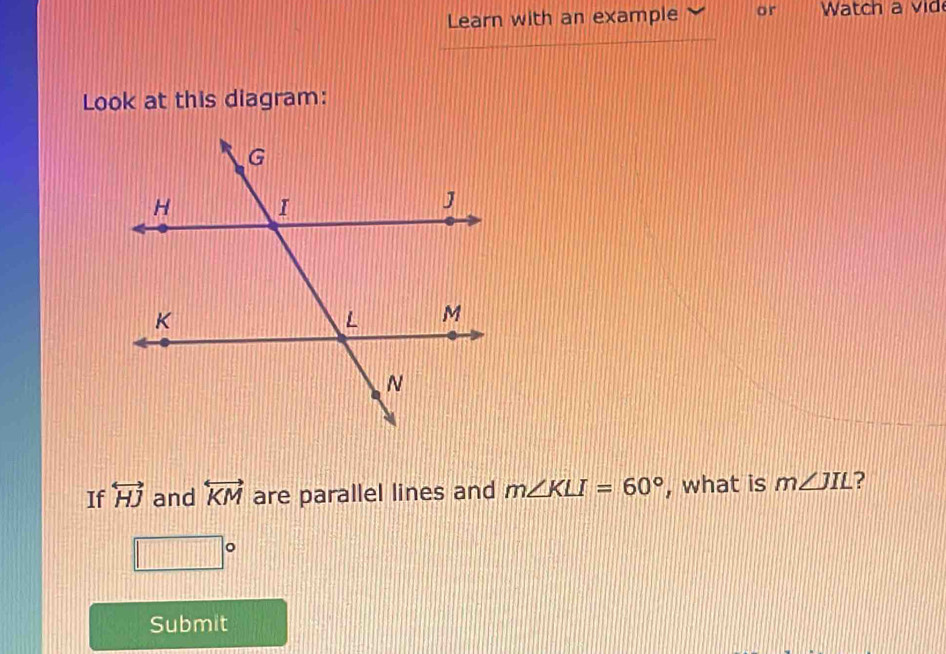 Learn with an example or Watch a vid 
Look at this diagram: 
If overleftrightarrow HJ and overleftrightarrow KM are parallel lines and m∠ KLI=60° , what is m∠ JIL ?
□°
Submit