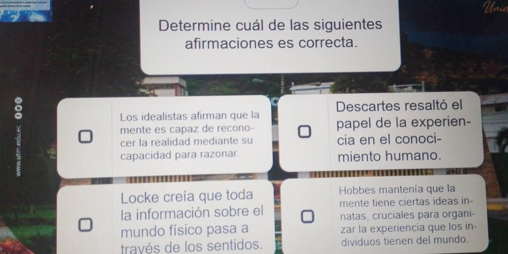 nil 
Determine cuál de las siguientes 
afirmaciones es correcta. 
Descartes resaltó el 
Los idealistas afirman que la 
mente es capaz de recono- papel de la experien- 
cer la realidad mediante su cia en el conoci- 
capacidad para razonar. miento humano. 
Locke creía que toda Hobbes mantenía que la 
mente tiene ciertas ideas in- 
la información sobre el 
natas, cruciales para organi- 
mundo físico pasa a zar la experiencia que los in- 
través de los sentidos. dividuos tienen del mundo.