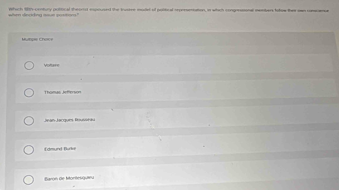 Which 18th-century political theorist espoused the trustee model of political representation, in which congressional members follow their own conscience
when deciding issue positions?
Multiple Choice
Voltaire
Thomas Jefferson
Jean-Jacques Rousseau
Edmund Burke
Baron de Montesquieu