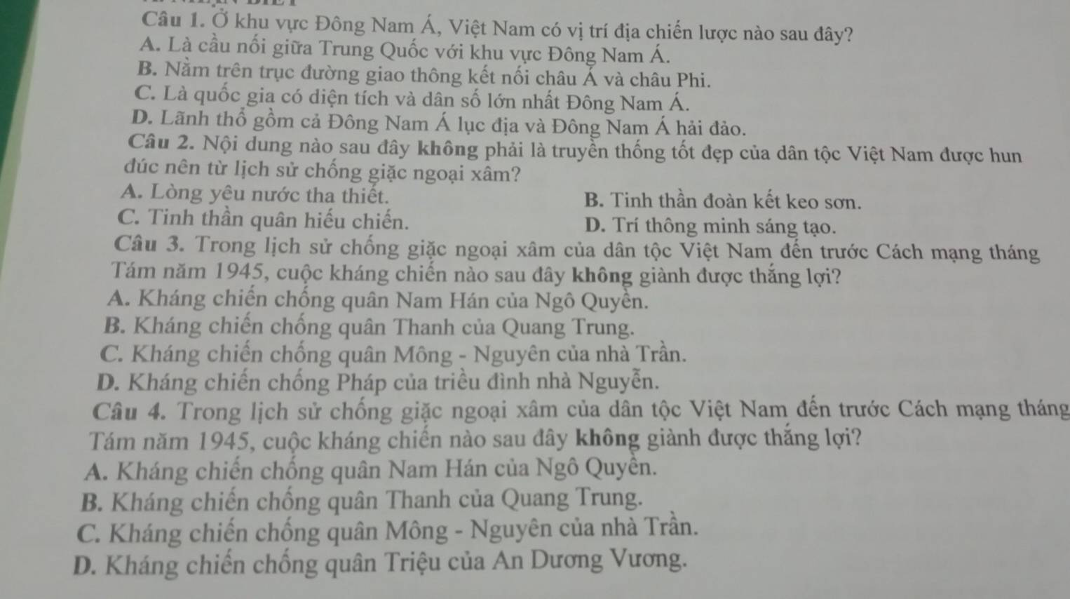 Ở khu vực Đông Nam Á, Việt Nam có vị trí địa chiến lược nào sau đây?
A. Là cầu nối giữa Trung Quốc với khu vực Đông Nam Á.
B. Nằm trên trục đường giao thông kết nối châu Á và châu Phi.
C. Là quốc gia có diện tích và dân số lớn nhất Đông Nam Á.
D. Lãnh thổ gồm cả Đông Nam Á lục địa và Đông Nam Á hải đảo.
Câu 2. Nội dung nào sau đây không phải là truyền thống tốt đẹp của dân tộc Việt Nam được hun
đúc nên từ lịch sử chống giặc ngoại xâm?
A. Lòng yêu nước tha thiết. B. Tinh thần đoàn kết keo sơn.
C. Tinh thần quân hiếu chiến. D. Trí thông minh sáng tạo.
Câu 3. Trong lịch sử chống giặc ngoại xâm của dân tộc Việt Nam đến trước Cách mạng tháng
Tám năm 1945, cuộc kháng chiến nào sau đây không giành được thắng lợi?
A. Kháng chiến chống quân Nam Hán của Ngô Quyền.
B. Kháng chiến chống quân Thanh của Quang Trung.
C. Kháng chiến chống quân Mông - Nguyên của nhà Trần.
D. Kháng chiến chống Pháp của triều đình nhà Nguyễn.
Câu 4. Trong lịch sử chống giặc ngoại xâm của dân tộc Việt Nam đến trước Cách mạng tháng
Tám năm 1945, cuộc kháng chiến nào sau đây không giành được thắng lợi?
A. Kháng chiến chống quân Nam Hán của Ngô Quyền.
B. Kháng chiến chống quân Thanh của Quang Trung.
C. Kháng chiến chống quân Mông - Nguyên của nhà Trần.
D. Kháng chiến chống quân Triệu của An Dương Vương.