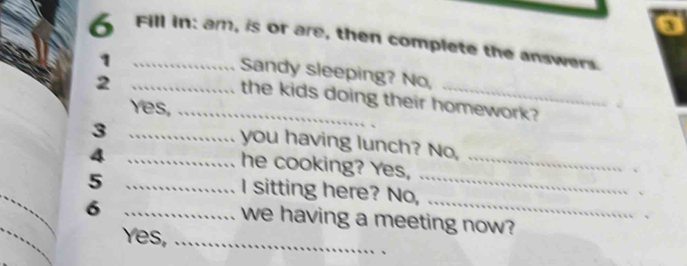 Fill in: am, is or are, then complete the answers. 
1 
Sandy sleeping? No, 
_2 
the kids doing their homework? 
Yes,_ 
_3 
you having lunch? No, 
_4 
_ 
he cooking? Yes,_ 
_5 
、 
_ 
I sitting here? No, 
、 
_6 
we having a meeting now? 
Yes,_