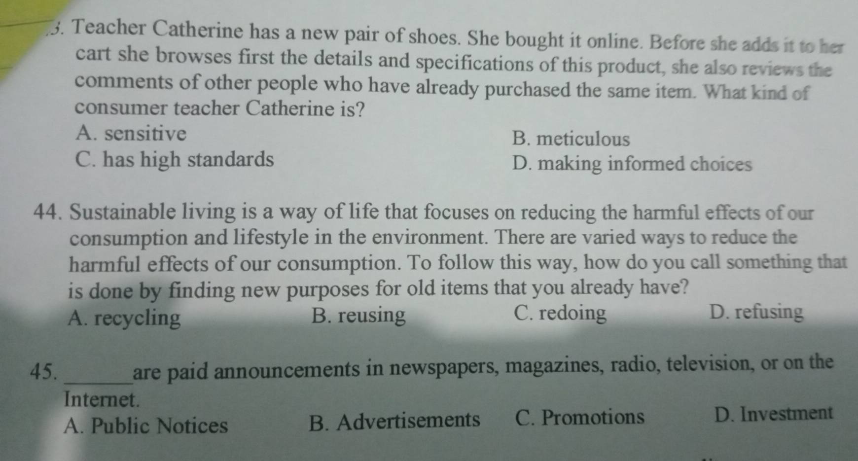 Teacher Catherine has a new pair of shoes. She bought it online. Before she adds it to her
cart she browses first the details and specifications of this product, she also reviews the
comments of other people who have already purchased the same item. What kind of
consumer teacher Catherine is?
A. sensitive B. meticulous
C. has high standards D. making informed choices
44. Sustainable living is a way of life that focuses on reducing the harmful effects of our
consumption and lifestyle in the environment. There are varied ways to reduce the
harmful effects of our consumption. To follow this way, how do you call something that
is done by finding new purposes for old items that you already have?
A. recycling B. reusing C. redoing D. refusing
45. _are paid announcements in newspapers, magazines, radio, television, or on the
Internet.
A. Public Notices B. Advertisements C. Promotions D. Investment