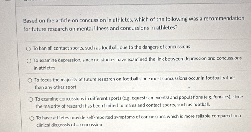 Based on the article on concussion in athletes, which of the following was a recommendation
for future research on mental illness and concussions in athletes?
To ban all contact sports, such as football, due to the dangers of concussions
To examine depression, since no studies have examined the link between depression and concussions
in athletes
To focus the majority of future research on football since most concussions occur in football rather
than any other sport
To examine concussions in different sports (e.g. equestrian events) and populations (e.g. females), since
the majority of research has been limited to males and contact sports, such as football.
To have athletes provide self-reported symptoms of concussions which is more reliable compared to a
clinical diagnosis of a concussion