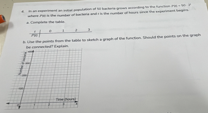 In an experiment an initial population of 50 bacteria grows according to the function P(t)=50· 2^t
where P(t) is the number of bacteria and r is the number of hours since the experiment begins. 
a. Complete the table.
t 0 1 2 3
P(t)
b. Use the points from the table to sketch a graph of the function. Should the points on the graph 
be connected? Explain.
300
1 200
100
Time (hours)
1 2 3 4