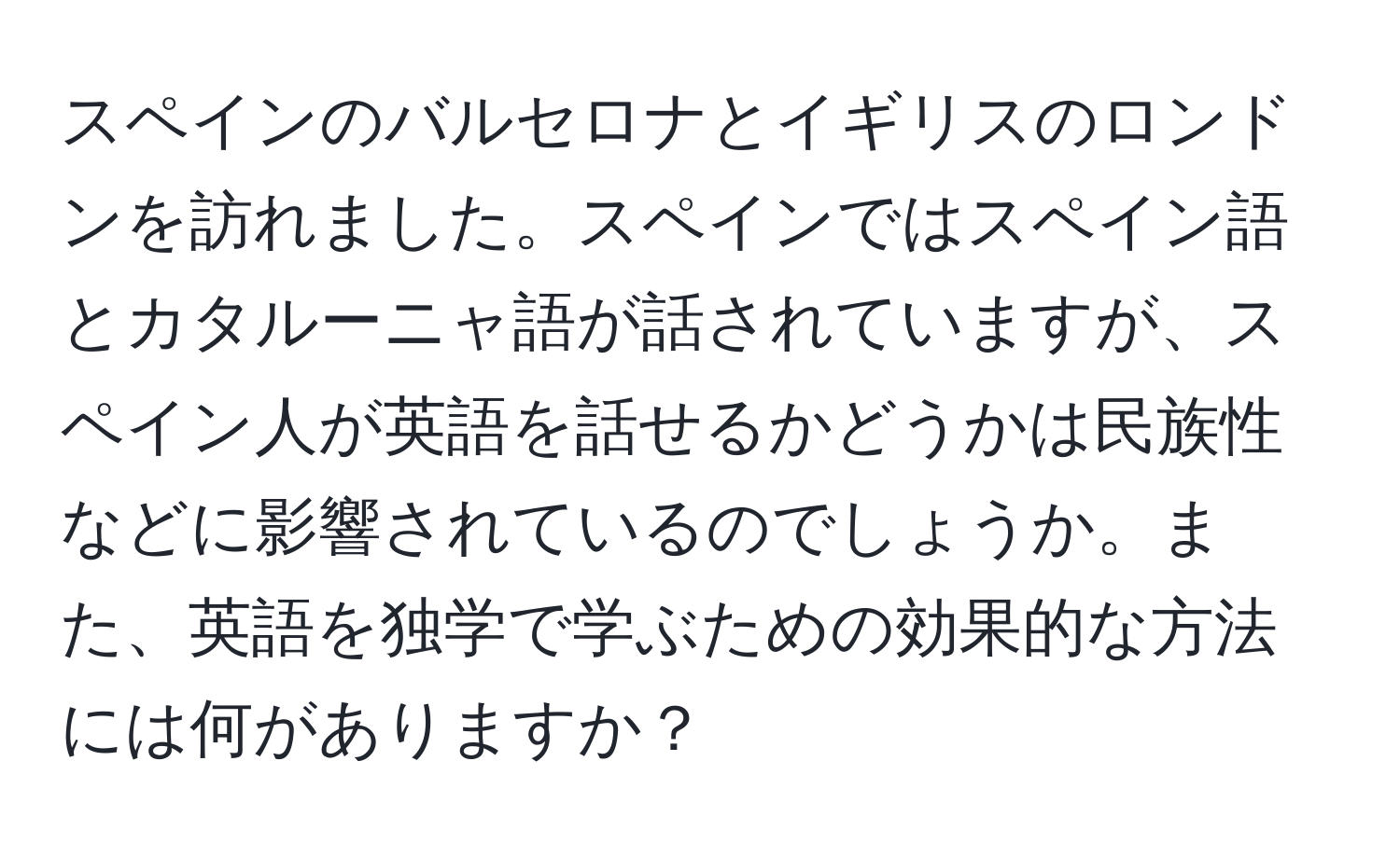 スペインのバルセロナとイギリスのロンドンを訪れました。スペインではスペイン語とカタルーニャ語が話されていますが、スペイン人が英語を話せるかどうかは民族性などに影響されているのでしょうか。また、英語を独学で学ぶための効果的な方法には何がありますか？