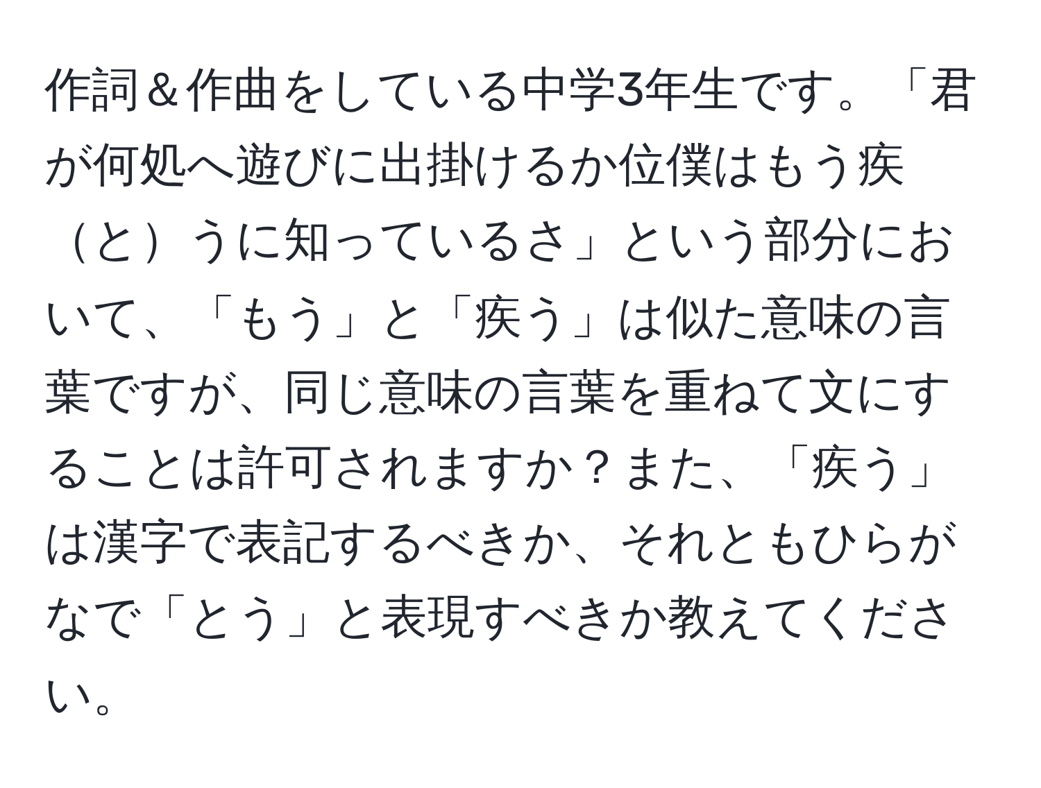 作詞＆作曲をしている中学3年生です。「君が何処へ遊びに出掛けるか位僕はもう疾とうに知っているさ」という部分において、「もう」と「疾う」は似た意味の言葉ですが、同じ意味の言葉を重ねて文にすることは許可されますか？また、「疾う」は漢字で表記するべきか、それともひらがなで「とう」と表現すべきか教えてください。