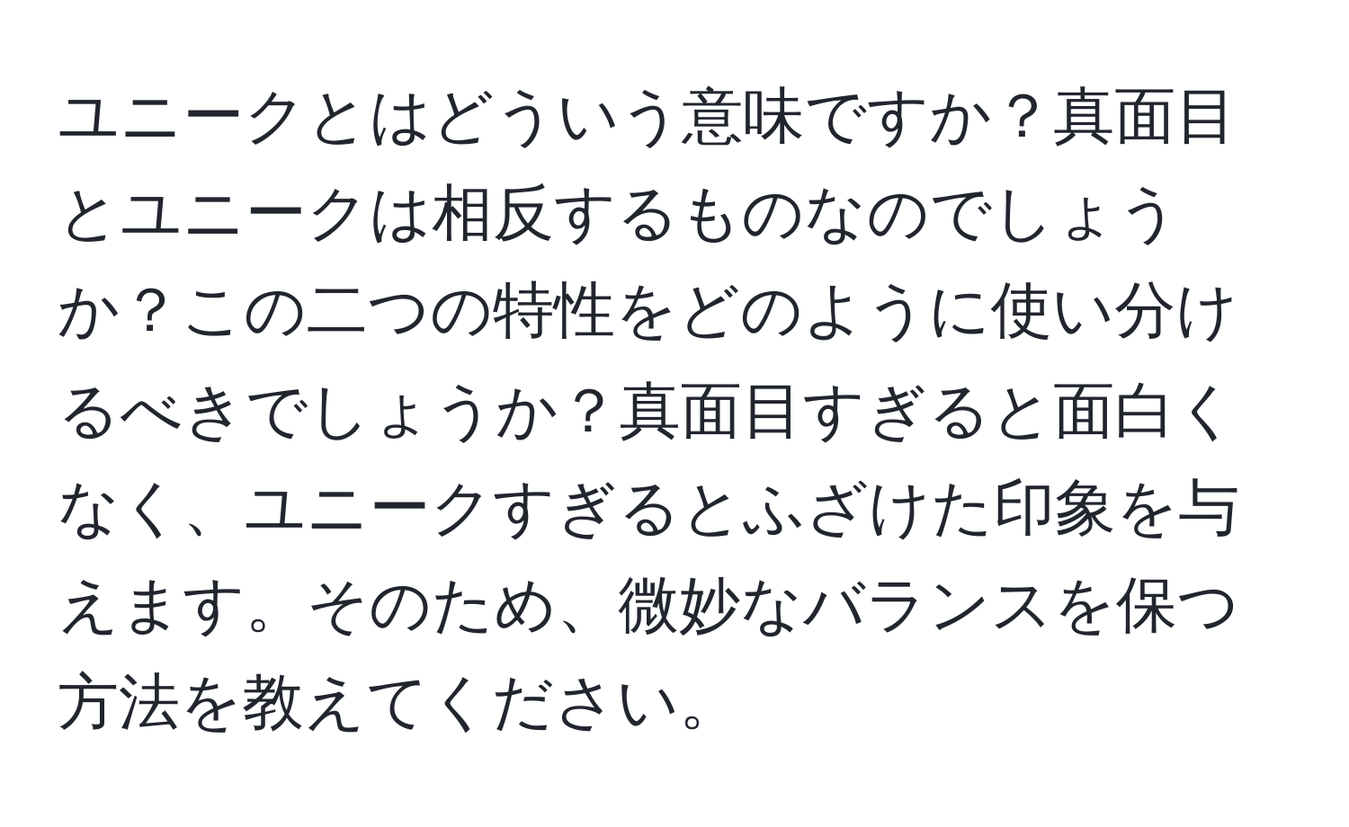 ユニークとはどういう意味ですか？真面目とユニークは相反するものなのでしょうか？この二つの特性をどのように使い分けるべきでしょうか？真面目すぎると面白くなく、ユニークすぎるとふざけた印象を与えます。そのため、微妙なバランスを保つ方法を教えてください。