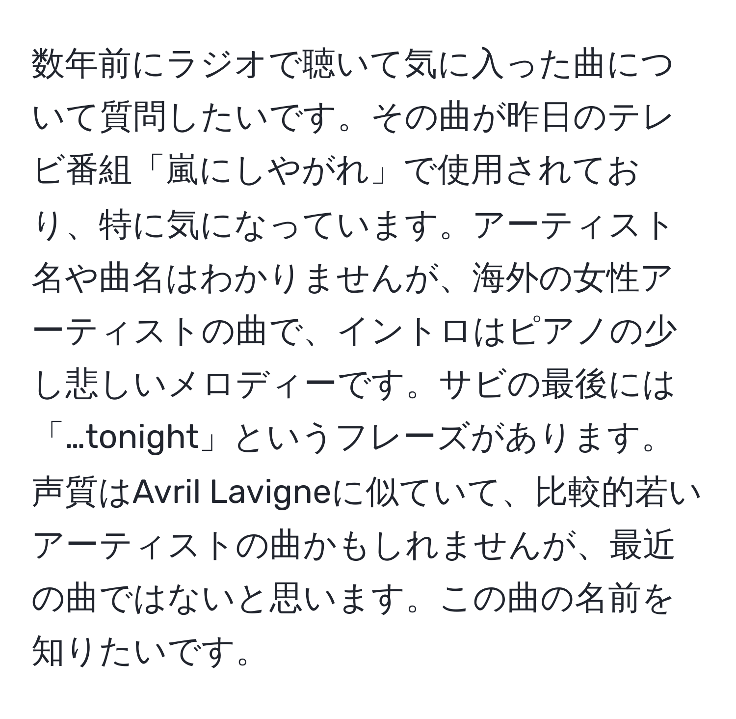 数年前にラジオで聴いて気に入った曲について質問したいです。その曲が昨日のテレビ番組「嵐にしやがれ」で使用されており、特に気になっています。アーティスト名や曲名はわかりませんが、海外の女性アーティストの曲で、イントロはピアノの少し悲しいメロディーです。サビの最後には「…tonight」というフレーズがあります。声質はAvril Lavigneに似ていて、比較的若いアーティストの曲かもしれませんが、最近の曲ではないと思います。この曲の名前を知りたいです。