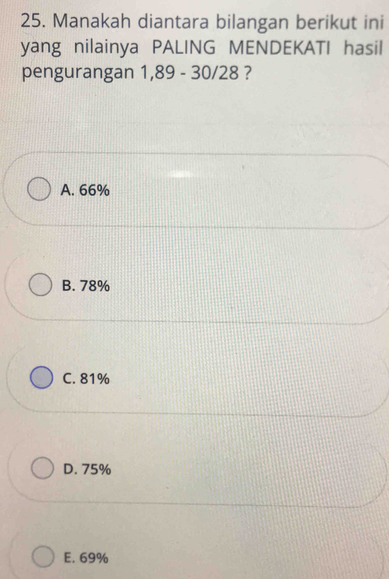 Manakah diantara bilangan berikut ini
yang nilainya PALING MENDEKATI hasil
pengurangan 1,89 - 30/28 ?
A. 66%
B. 78%
C. 81%
D. 75%
E. 69%