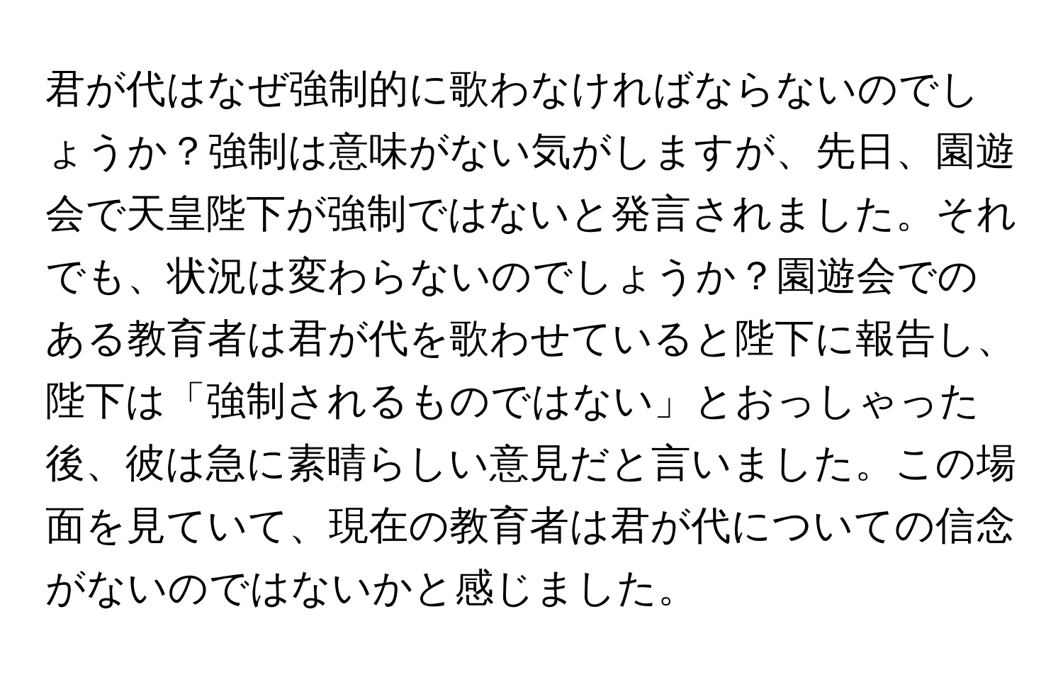 君が代はなぜ強制的に歌わなければならないのでしょうか？強制は意味がない気がしますが、先日、園遊会で天皇陛下が強制ではないと発言されました。それでも、状況は変わらないのでしょうか？園遊会でのある教育者は君が代を歌わせていると陛下に報告し、陛下は「強制されるものではない」とおっしゃった後、彼は急に素晴らしい意見だと言いました。この場面を見ていて、現在の教育者は君が代についての信念がないのではないかと感じました。