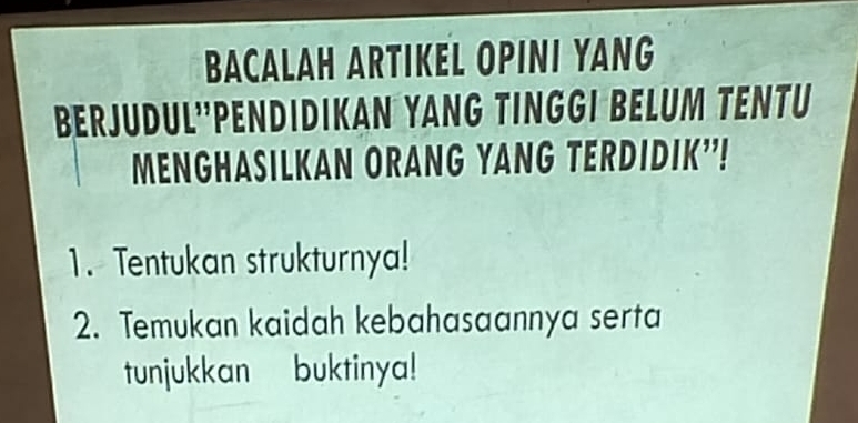 BACALAH ARTIKEL OPINI YANG 
Berjüdul''PenDIDIkan YANg TIngGi BELUm TENTü 
MENGHASILKAN ORANG YANG TERDIDIK"! 
1. Tentukan strukturnya! 
2. Temukan kaidah kebahasaannya serta 
tunjukkan buktinya!