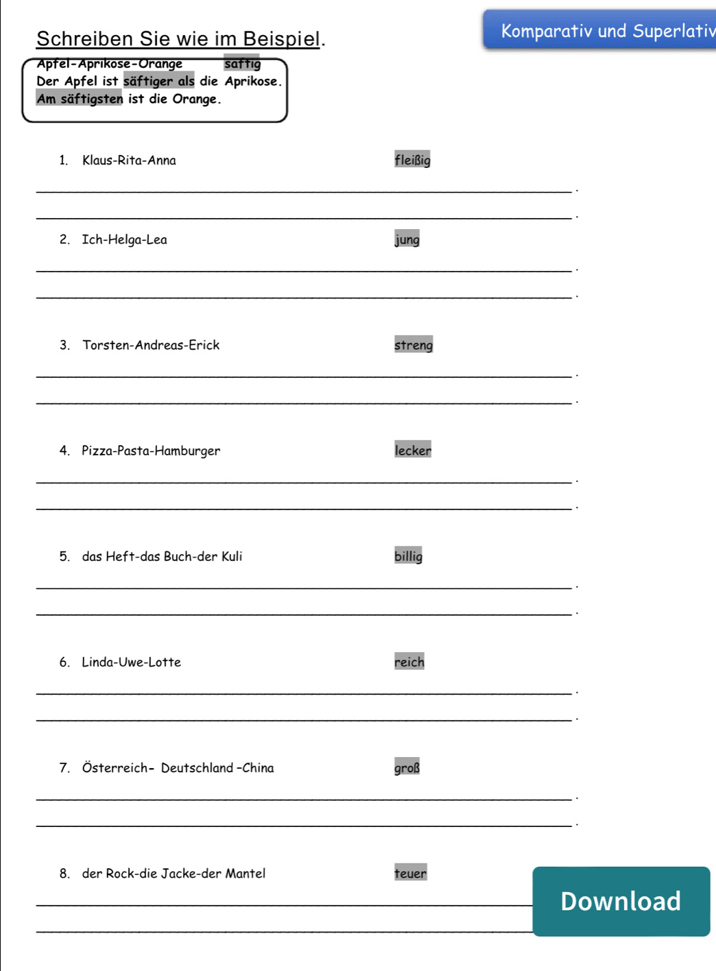 Schreiben Sie wie im Beispiel. 
Komparativ und Superlativ 
Aptel-Aprikose - Orange saftig 
Der Apfel ist säftiger als die Aprikose. 
Am säftigsten ist die Orange. 
1. Klaus-Rita-Anna fleißig 
_. 
_ 
2. Ich-Helga-Lea jung 
_. 
_ 
3. Torsten-Andreas-Erick streng 
_ 
_. 
4. Pizza-Pasta-Hamburger lecker 
_ 
_. 
5. das Heft-das Buch-der Kuli billig 
_ 
、 
_. 
6. Linda-Uwe-Lotte reich 
_ 
· 
_. 
7. Österreich- Deutschland -China groß 
_ 
· 
_. 
8. der Rock-die Jacke-der Mantel teuer 
_Download 
_