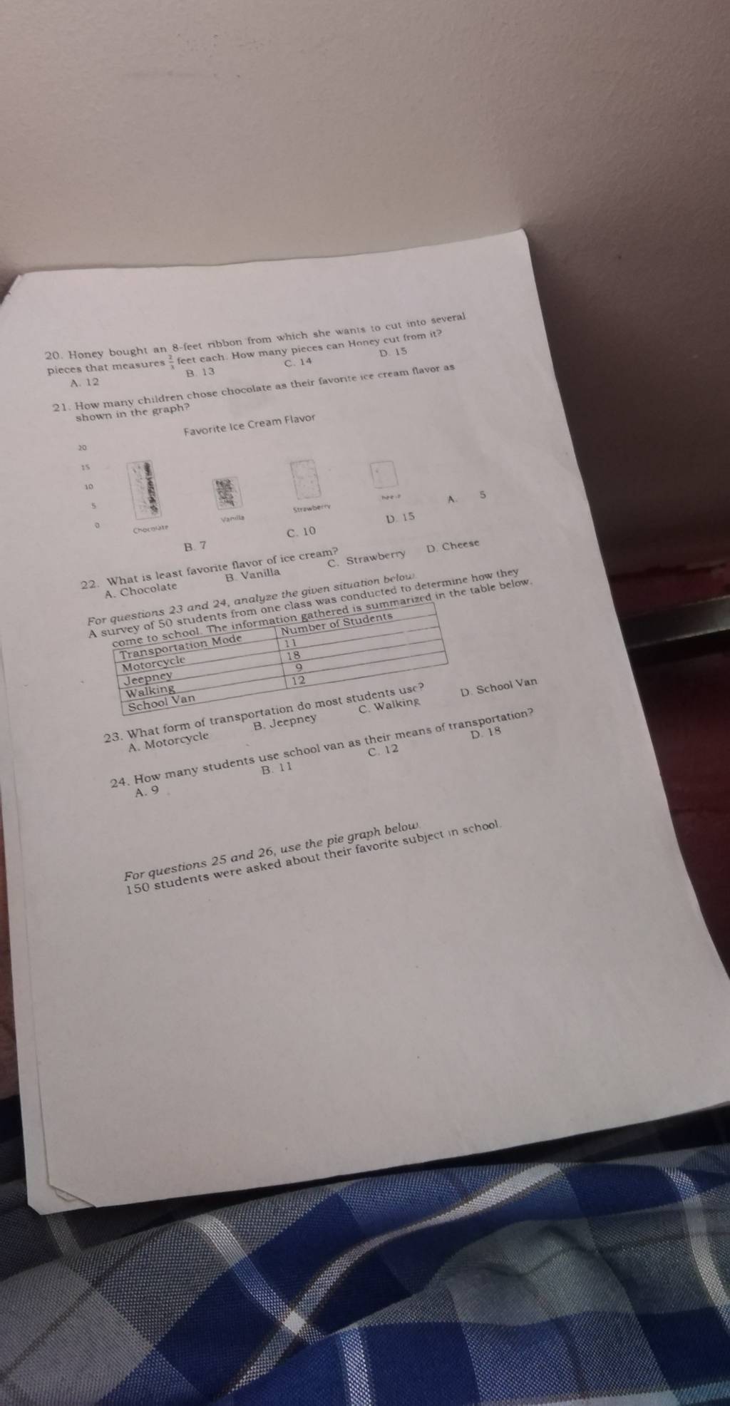 Honey bought an 8-feet ribbon from which she wants to cut into several
pieces that measures  feet each. How many pieces can Honey cut from it?
C. 14
A. 12 B. 13
21. How many children chose chocolate as their favorite ice cream flavor as
shown in the graph?
Favorite Ice Cream Flavor
20
15
A.
D. 15
C. 10
B. 7
C. Strawberry
22. What is least favorite favor of ice cream? D. Cheese
A. Chocolate
e the given siuadacted to determine how they
arized in the table below
23. What form of tranhool Van
A. Motorcycle B. Jeepney
24. How many students use school van as their means of transportation?
C. 12
A. 9
For questions 25 and 26, use the pie graph below
150 students were asked about their favorite subject in school