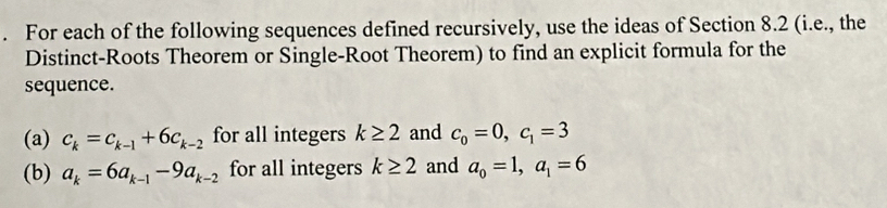 For each of the following sequences defined recursively, use the ideas of Section 8.2 (i.e., the 
Distinct-Roots Theorem or Single-Root Theorem) to find an explicit formula for the 
sequence. 
(a) c_k=c_k-1+6c_k-2 for all integers k≥ 2 and c_0=0, c_1=3
(b) a_k=6a_k-1-9a_k-2 for all integers k≥ 2 and a_0=1, a_1=6