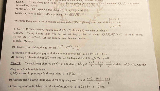 Trong không gian tọa độ Oxyz, cho mặt phẳng   en 2 thí  noành độ của điểm A  bang 2 và điễm A(3;6;3). Các mệnh
(P):x+5y+2z-9=0
đề sau đúng hay sai
a) Một vectơ pháp tuyển của mặt phẳng (P) là vector n_1F_2=(1,5,-9)
b) Khoảng cách từ điểm A đến mặt phẳng (P) bằng sqrt(30)
c) Đường thẳng qua A và vuông góc với mặt phẳng (P) có phương trình tham số là beginarrayl x=3-t y=6-5t. z=3-2tendarray.
d) Gọi Á là hình chiếu vuông góc của A trên (P) thì tung độ của điểm Á bằng 3.
Câu 38. Trong không gian với hệ tọa độ Oxyz, cho hai điểm A(1;2;1),B(2;3;-1) và mặt phẳng
(α): x-2y+3z-7=0. Xét tính đúng sai của các mệnh đề sau:
a) Điểm B∈ (alpha ).
b) Phương trình đường thẳng AB là:  (x+2)/1 = (y+3)/1 = (z-1)/-2 .
c) Phương trình mặt phẳng qua A, B và vuông góc với (α) là x+5y+3z-14=0.
d) Phương trình mặt phẳng (Q) chứa trục Oz và đi qua điểm A là (Q):2x-y=0.
Câu 39. Trong không gian tọa độ Oxyz , cho đường thẳng đ :  (x-3)/2 = (y-1)/3 = (z+1)/-1  và điểm A(1;3;-1). Xét tính
đúng sai của các mệnh đề sau:
a) Một vectơ chỉ phương của đường thẳng đ là vector a(2;3;-1).
b) Phương trình đường thẳng qua A và song song với đ là d :  (x-3)/1 = (y-1)/3 = (z+1)/-1 .
c) Phương trình mặt phẳng qua A và vuông góc với đ là 2x+3y-z-12=0.