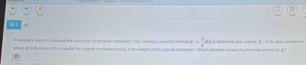 Gogra Algebra 1 Intenm A - SY24/25 (3 out of 15) 
Q 3 
A company wants to increase the size of its rectangular containers. The company uses the formula V= 5/4 Bh to determine the volume, V, of its new containers 
where A is the area of the base of the onginal containers and A is the height of the orginal containers. Which equation shows the formula solved for ? 
。