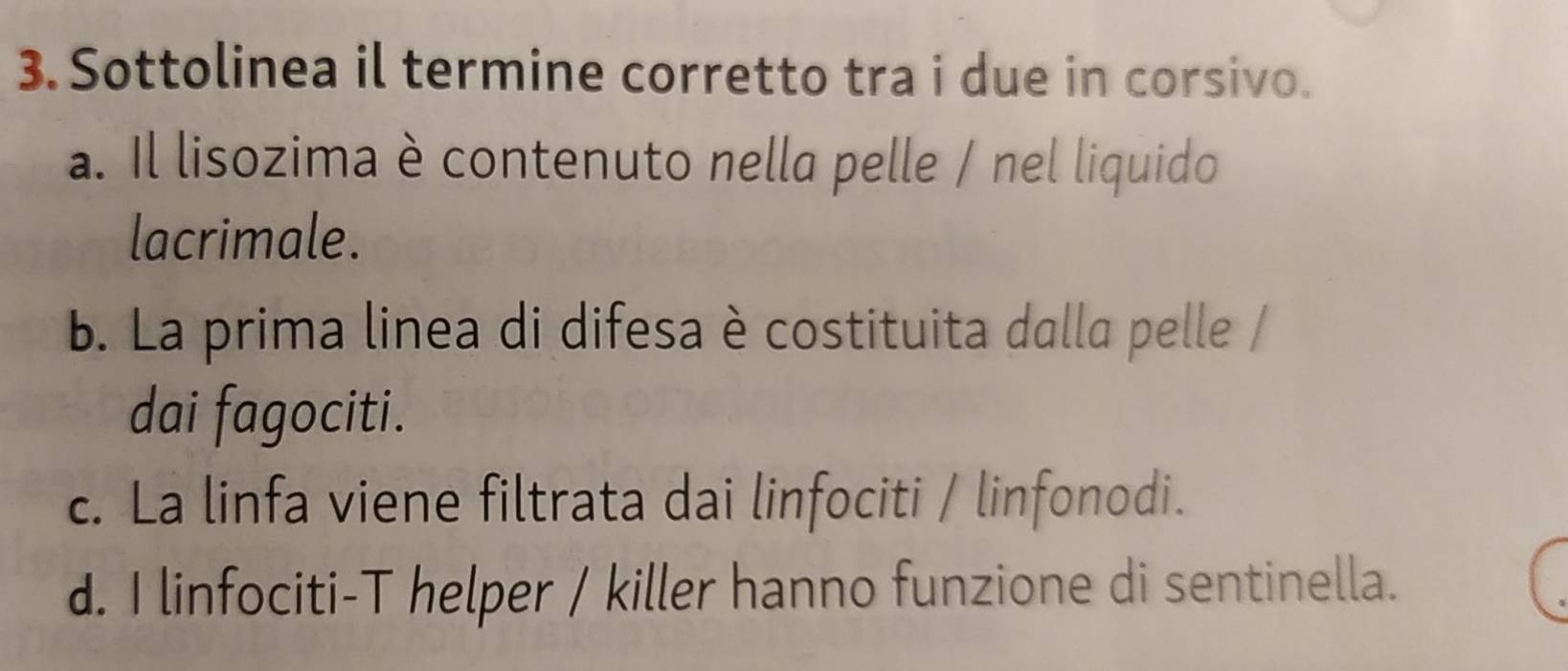 Sottolinea il termine corretto tra i due in corsivo.
a. Il lisozima è contenuto nella pelle / nel liquido
lacrimale.
b. La prima linea di difesa è costituita dalla pelle /
dai fagociti.
c. La linfa viene filtrata dai linfociti / linfonodi.
d. I linfociti-T helper / killer hanno funzione di sentinella.