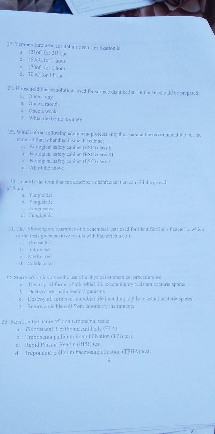 Temperature used for hot air oven sterilization is
a. 121oC for 21hour
b. 160oC for 1 hour
c. 170oC for 1 hour
d. 70oC for 1 hour
28. Household bleach solutions used for surface disinfection in the lab should be prepared:
a. Once a day
b. Ouce a month
c. Once a week
d. When the bottle is empty
29. Which of the following equipment protects only the user and the environment but not the
material that is handled inside the cabinct
a. Biological safety cabinet (BSC) class II
b. Biological safety cabinet (BSC) class III
c. Biological safety cabinet (BSC) class I
d. All of the above
30. Identify the term that can describe a disinfectant that can kill the growth
of fungi:
a. Fungicidal
b. Fungistatic
c. Fungi sepsis
d. Fungigenic
31. The following are examples of biochemical tests used for identification of bacteria, which
of the tests gives positive results with Escherichia coli
a. Urease test
b. Indole test
c. Methyl red
d. Catalase test
32. Sterilization involves the use of a physical or chemical procedure to:
a. Destroy all forms of microbial life except highly resistant bacteria spores
b. Destroy non-pathogenic organisms
c. Destroy all forms of microbial life including highly resistant bacteria spores
d. Remove visible soil from laboratory instruments
33. Mention the name of non terponemal tests:
a. Fluorescent T pallidum Antibody (FTA).
b. Treponema pallidum immobilization (TPI) test.
c. Rapid Plasma Reagin (RPR) test
d. Treponema pallidum haemoagglutination (TPHA) test.
6