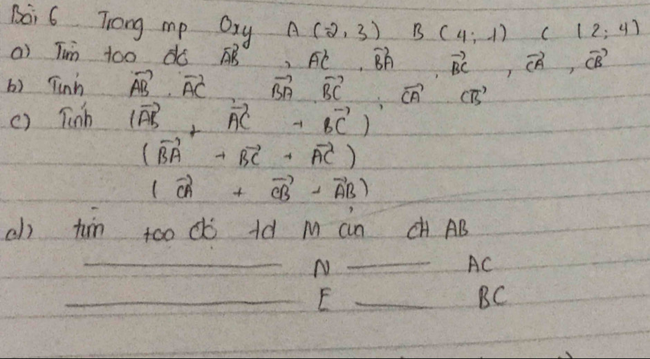 Boi 6 Trong mp Oxy A(-2,3) B(4,-1) C(12,4)
a) Tin to0 dó vector AB, vector AC, vector BA, vector BC, vector CA, vector CB
() Tinh vector AB· vector AC vector BA· vector BC· vector CA· vector CB
() Tinh (vector AB+vector AC+vector BC)
(vector BA+vector BC+vector AC)
(vector CA+vector CB-vector AB)
ch tin too d ld M an CH AB
_ 
N 
_
AC
__E
BC