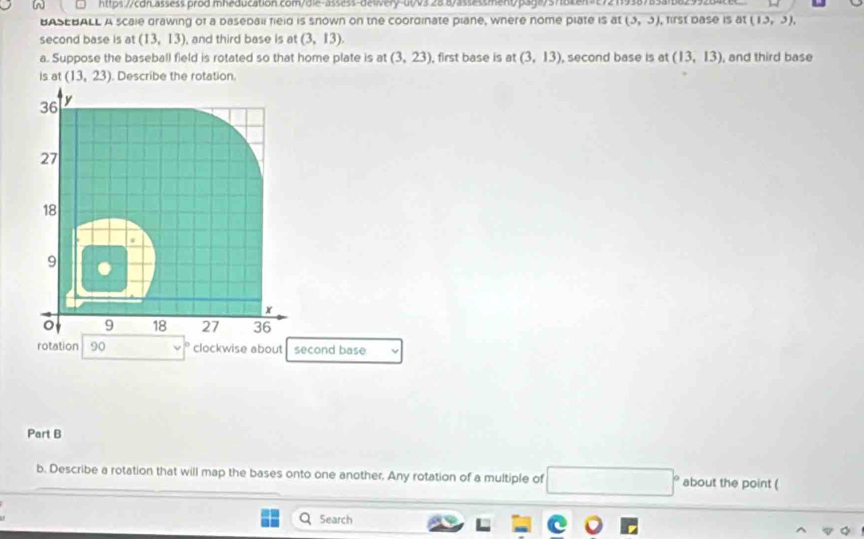 hp://cdn.assess.prod.mheducation.com/die-asse3s-deivery-a0v32887a33a3smentpag875782en>c7211938783a1b8299282 
BASEBALL A scale grawing of a baseball field is snown on the coordinate plane, where nome plate is at (3,3) , first pase is at (13,3), 
second base is at (13,13) , and third base is at (3,13). 
a. Suppose the baseball field is rotated so that home plate is at (3,23) , first base is at (3,13) , second base is at (13,13) , and third base 
is at (13,23) Describe the rotation.
36 y
27
18
9
x
9 18 27 36
rotation 90 clockwise about second base 
Part B
b. Describe a rotation that will map the bases onto one another. Any rotation of a multiple of □° about the point ( 
Search