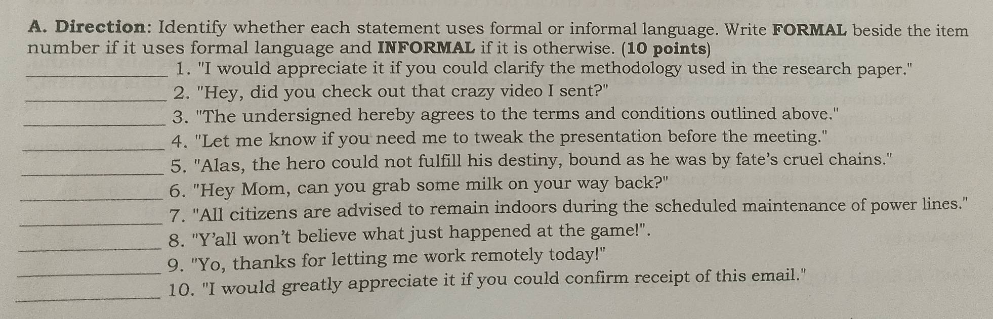 Direction: Identify whether each statement uses formal or informal language. Write FORMAL beside the item 
number if it uses formal language and INFORMAL if it is otherwise. (10 points) 
_1. "I would appreciate it if you could clarify the methodology used in the research paper." 
_2. "Hey, did you check out that crazy video I sent?" 
_3. "The undersigned hereby agrees to the terms and conditions outlined above." 
_ 
4. "Let me know if you need me to tweak the presentation before the meeting." 
_ 
5. "Alas, the hero could not fulfill his destiny, bound as he was by fate’s cruel chains." 
_6. "Hey Mom, can you grab some milk on your way back?" 
_ 
7. "All citizens are advised to remain indoors during the scheduled maintenance of power lines." 
_ 
8. "Y’all won’t believe what just happened at the game!". 
_9. "Yo, thanks for letting me work remotely today!" 
_ 
10. "I would greatly appreciate it if you could confirm receipt of this email."