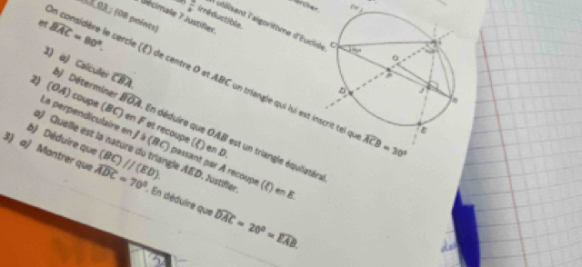  1/6  irréductible.
13 03 ; (08 points)
Décimale 7 Justifier
et widehat BAC=80°.
I'utiment l'aigoritime d'Éuclide
ln considère le cercle (ξ) de centre 0 et ABC un triangle qui lui est ins
2
1) α) Calculer C b) Déterminer widehat BOA En déduire que OAB est un triangle équiiatére
2) (OA) coupe (BC) en F et recoupe (ξ) en L
b) Déduire que
La perpendiculaire en / à (BC) passant par A recoupe (ξ) en à
3) a) Montrer que widehat ADC=70° (BC)//(ED).
a) Quelle est la nature du triangle AED. Justifier .. En déduire que widehat DAC=20°=widehat EAB.