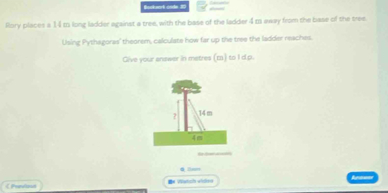 Bockzerk csde 30 
Rory places a 14 to long ladder against a tree, with the base of the ladder 4m away from the base of the tree 
Using Pythagoras' theorem, calculate how far up the tree the ladder reaches. 
Give your answer in matres (m) to I dp. 
Hi 
QZhom 
《 Peevisan =* Wlatiz vidisa Reawer