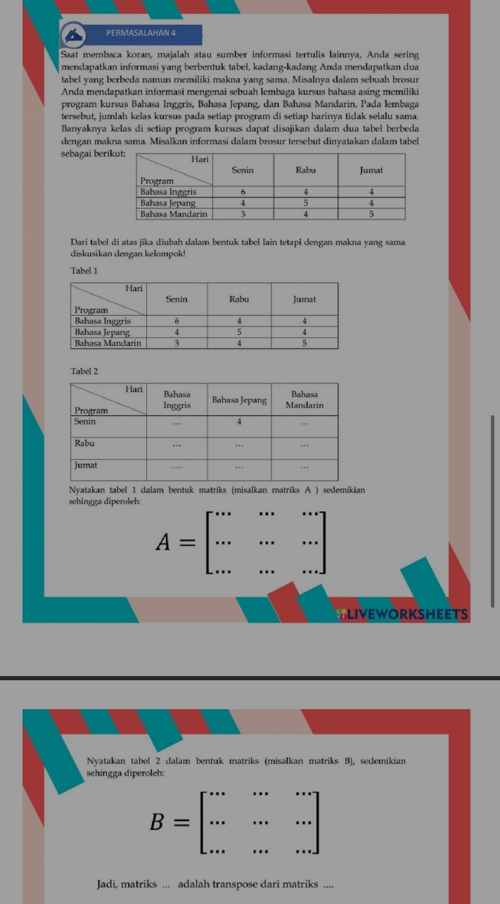 PERMASALAHAN 4
Saat membaca koran, majalah atau sumber informasi tertulis lainnya, Anda sering
mendapatkan informasi yang berbentuk tabel, kadang-kadang Anda mendapatkan dua
tabel yang berbeda namun memiliki makna yang sama. Misalnya dalam sebuah brosur
Anda mendapatkan informasi mengenai sebuah lembaga kursus bahasa asing memiliki
program kursus Bahasa Inggris, Bahasa Jepang, dan Bahasa Mandarin. Pada lembaga
tersebut, jumlah kelas kursus pada setiap program di setiap harinya tidak selalu sama.
Banyaknya kelas di setiap program kursus dapat disajikan dalam dua tabel berbeda
dengan makna sama. Misalkan informasi dalam brosur tersebut dinyatakan dalam tabel
sebagai berik
Dari tabel di atas jika diubah dalam bentuk tabel lain tetapi dengan makna yang sama
diskusikan dengan kelompok!
Tabel 1
Tabel 2
Nyatakan tabel 1 dalam bentuk matriks (misalkan matriks A ) sedemikian
sehingga diperoleh:
A=beginbmatrix ·s &·s &·s  ·s &·s &·s  ·s &·s &·s endbmatrix
LIVEWORKSHEETS
Nyatakan tabel 2 dalam bentuk matriks (misalkan matriks B), sedemikian
sehingga diperoleh:
B=beginbmatrix ·s &·s &·s  ·s &·s &·s  ·s &·s &·s endbmatrix
Jadi, matriks ... adalah transpose dari matriks ....