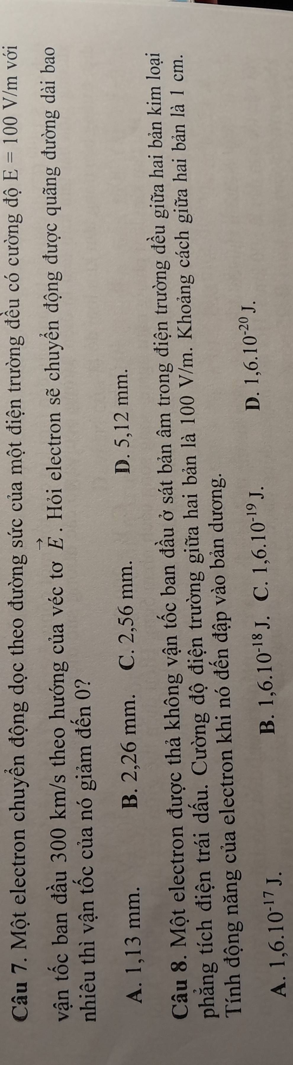 Một electron chuyển động dọc theo đường sức của một điện trường đều có cường độ E=100V/m với
vận tốc ban đầu 300 km/s theo hướng của véc tơ vector E. Hỏi electron sẽ chuyển động được quãng đường dài bao
nhiêu thì vận tốc của nó giảm đến 0?
A. 1,13 mm. B. 2,26 mm. C. 2,56 mm.
D. 5,12 mm.
Câu 8. Một electron được thả không vận tốc ban đầu ở sát bản âm trong điện trường đều giữa hai bản kim loại
phẳng tích điện trái dấu. Cường độ điện trường giữa hai bản là 100 V/m. Khoảng cách giữa hai bản là 1 cm.
Tính động năng của electron khi nó đến đập vào bản dương.
A. 1,6.10^(-17)J. B. 1,6.10^(-18)J C. 1,6.10^(-19)J. D. 1,6.10^(-20)J.