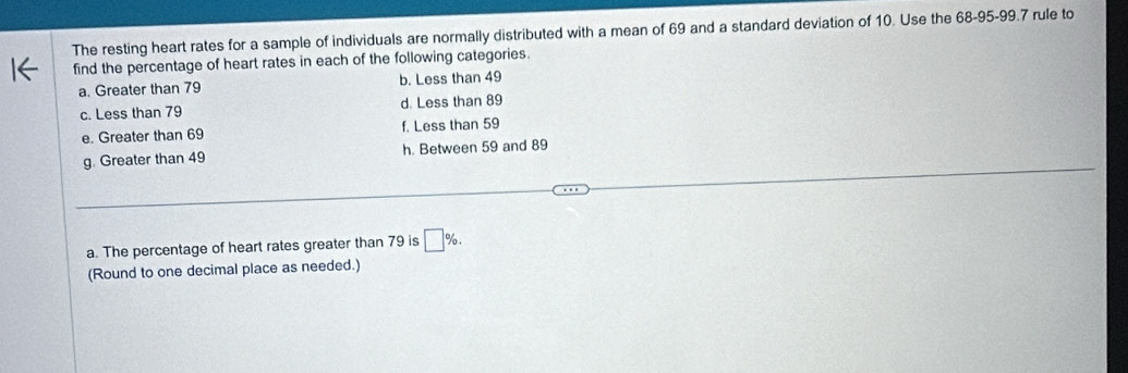 The resting heart rates for a sample of individuals are normally distributed with a mean of 69 and a standard deviation of 10. Use the 68 - 95 - 99.7 rule to
find the percentage of heart rates in each of the following categories.
a. Greater than 79 b. Less than 49
c. Less than 79 d. Less than 89
e. Greater than 69 f. Less than 59
g. Greater than 49 h. Between 59 and 89
a. The percentage of heart rates greater than 79 is □ %. 
(Round to one decimal place as needed.)