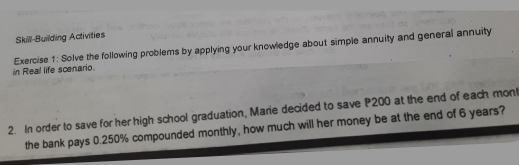 Skill-Building Activities 
in Real life scenario. Exercise 1: Solve the following problems by applying your knowledge about simple annuity and general annuity 
2. In order to save for her high school graduation, Marie decided to save P200 at the end of each mont 
the bank pays 0.250% compounded monthly, how much will her money be at the end of 6 years?