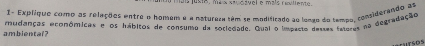 muo mais justo, mais saudável e mais resiliente. 
1- Explique como as relações entre o homem e a natureza têm se modificado ao longo do tempo, considerando as 
mudanças econômicas e os hábitos de consumo da sociedade. Qual o impacto desses fatores na degradação 
ambiental? 
cursos