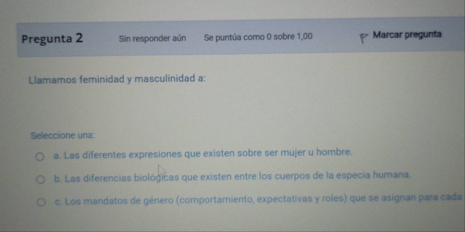 Pregunta 2 Sin responder aún Se puntúa como 0 sobre 1,00
Marcar pregunta
Llamamos feminidad y masculinidad a:
Seleccione una:
a. Las diferentes expresiones que existen sobre ser mujer u hombre.
b. Las diferencias biológicas que existen entre los cuerpos de la especia humana.
c. Los mandatos de género (comportamiento, expectativas y roles) que se asignan para cada