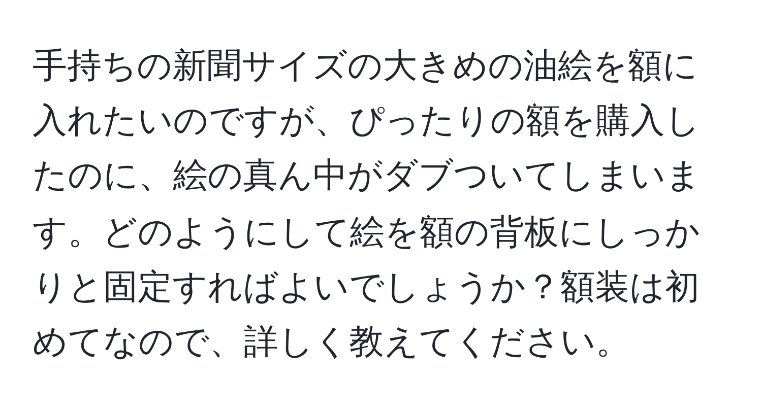 手持ちの新聞サイズの大きめの油絵を額に入れたいのですが、ぴったりの額を購入したのに、絵の真ん中がダブついてしまいます。どのようにして絵を額の背板にしっかりと固定すればよいでしょうか？額装は初めてなので、詳しく教えてください。