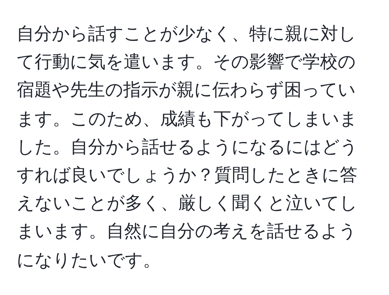 自分から話すことが少なく、特に親に対して行動に気を遣います。その影響で学校の宿題や先生の指示が親に伝わらず困っています。このため、成績も下がってしまいました。自分から話せるようになるにはどうすれば良いでしょうか？質問したときに答えないことが多く、厳しく聞くと泣いてしまいます。自然に自分の考えを話せるようになりたいです。