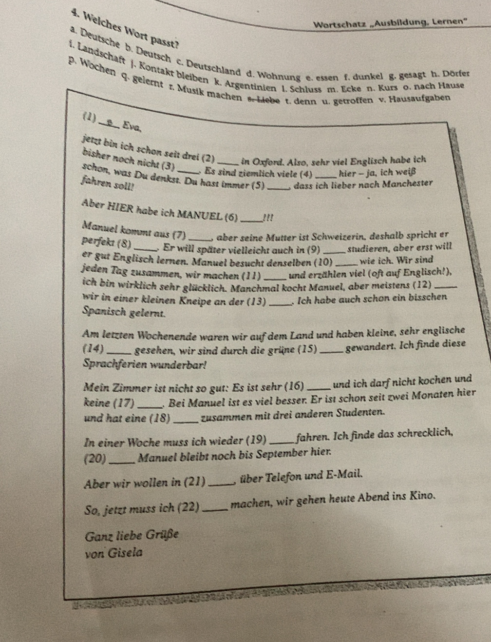 Wortschatz „Ausbildung, Lernen”
4. Welches Wort passt7
a. Deutsche b. Deutsch c. Deutschland d. Wohnung e. essen f. dunkel g. gesagt h. Dörfer
i. Landschaft j. Kontakt bleiben k. Argentinien l. Schluss m. Ecke n. Kurs o. nach Hause
p. Wochen q. gelernt r. Musik machen s. Liebe t. denn u. getroffen v. Hausaufgaben
(1) _____ Eva,
jetzt bin ich schon seit drei (2) _in Oxford. Also, sehr viel Englisch habe ich
bisher noch nicht (3)  Es sind ziemlich viele (4) hier - ja, ich weiß
schon, was Du denkst. Du hast immer (5) _, dass ich lieber nach Manchester
fahren soll!
Aber HIER habe ich MANUEL (6) _!''
Manuel kommt aus (7) , aber seine Mutter ist Schweizerin. deshalb spricht er
perfekı (8)_ , Er will später vielleicht auch in (9) _studieren, aber erst will
er gut Englisch lernen. Manuel besucht densølben (10) _wie ich. Wir sind
jeden Tag zusammen, wir machen (11) _und erzählen viel (oft auf Englisch!),
ich bin wirklich sehr glücklich. Manchmal kocht Manuel, aber meistens (12)_
wir in einer kleinen Kneipe an der (13) _. Ich habe auch schon ein bisschen
Spanisch gelernt.
Am letzten Wochenende waren wir auf dem Land und haben kleine, sehr englische
(14)_ gesehen, wir sind durch die grüne (15) _gewandert. Ich finde diese
Sprachferien wunderbar!
Meîn Zimmer ist nicht so gut: Es ist sehr (16) _und ich darf nicht kochen und
keine (17)_ . Bei Manuel ist es viel besser. Er ist schon seit zwei Monaten hier
und hat eine (18) _zusammen mit drei anderen Studenten.
In einer Woche muss ich wieder (19) _fahren. Ich finde das schrecklich,
(20)_ Manuel bleibt noch bis September hier.
Aber wir wollen in (21)_ , über Telefon und E-Mail.
So, jetzt muss ich (22)_ machen, wir gehen heute Abend ins Kino.
Ganz liebe Grüße
von Gisela