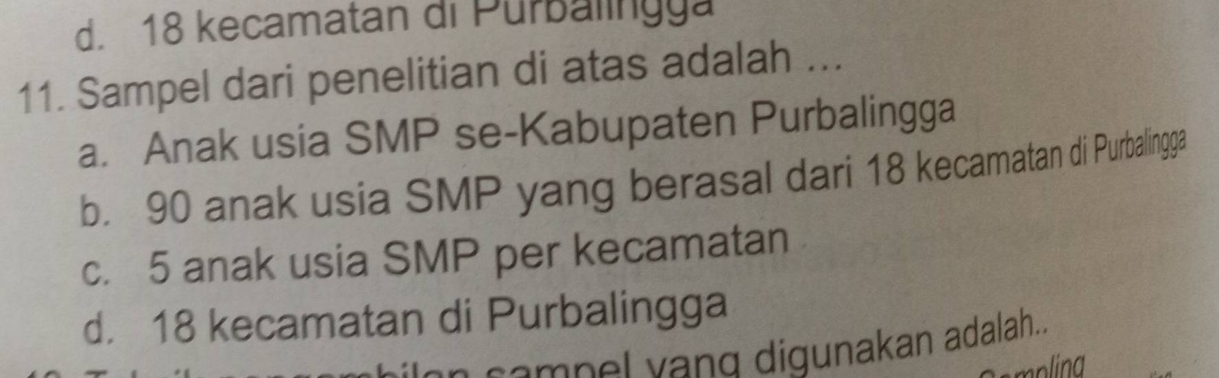 d. 18 kecamatan di Purbalingya
11. Sampel dari penelitian di atas adalah ...
a. Anak usia SMP se-Kabupaten Purbalingga
b. 90 anak usia SMP yang berasal dari 18 kecamatan di Purbalingga
c. 5 anak usia SMP per kecamatan
d. 18 kecamatan di Purbalingga
compel vand digunakan adalah...