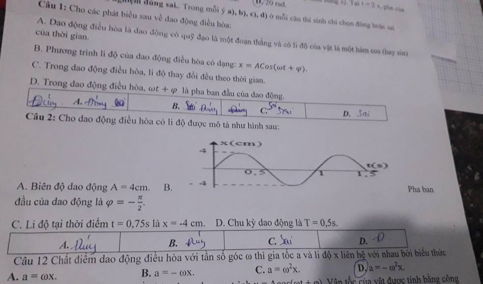 D/20 rad. n  bang s) Tại 1-2s , pha của
Câu 1: Cho các phát biểu sau về đao động điều hòa:
đện đùng sai.. Trong mỗi ý a), b), c), đ) ở mỗi cầu thí sinh chi chọn đùng hoặc sai
của thời gian.
A. Dao động điều hòa là dao động có quỹ đạo là một đoạn thắng và có lì độ của vật là một hàm cos (hay sin)
B. Phương trình li độ của đao động điều hòa có dạng: x=ACos(omega t+varphi ).
C. Trong dao động điều hòa, li độ thay đổi đều theo thời gian.
D.  Trong dao động điều hòa, omega t+q là pha ban đầu của dao động.
A.
B. c.”
D. Sai
Câu 2: Cho dao động điều hòa có li độ được mô tả như hình sau:
A. Biên độ dao động A=4cm. B.Pha ban
đầu của dao động là varphi =- π /2 .
C. Li độ tại thời điểm t=0,75s là x=-4cm. D. Chu kỳ dao động là T=0,5s.
A.
B.
C.
D.
Câu 12 Chất điểm dao động điều hòa với tần số góc ω thì gia tốc a và li độ x liên hệ với nhau bởi biểu thức
C. a=omega^2x. D, a=-omega^2x.
A. a=omega x.
B. a=-omega x.
1+1 Vân tốc của vật được tính bằng công