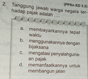 (PPKn KD 3.2)
2. Tanggung jawab warga negara ter-
hadap pajak adalah ....
a. membayarkannya tepat
waktu
b. menggunakannya dengan
bijaksana
c. mengatasi penyalahguna-
an pajak
d. memanfaatkannya untuk
membangun jalan